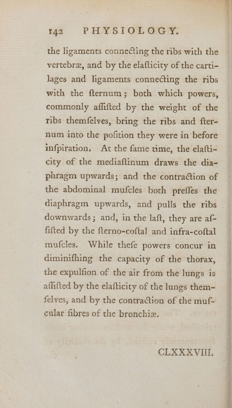 the ligaments connecting the ribs with the vertebre, and by the elaflicity of the carti- lages and ligaments connecting the ribs with the fternum ; both which powers, commonly affifted by the weight of the ribs themfelves, bring the ribs and fter- num into the pofition they were in before infpiration. At the fame time, the elafti- city of the mediaftinum draws the dia- phragm upwards; and the contration of the abdominal mufcles both preffes the downwards; and, in the laft, they are af- fitted by the flerno-coftal and infra-coftal mufcles. While thefe powers concur in diminifhing the capacity of the thorax, the expulfion of the air from the lungs is aflifted by the elafticity of the lungs them- felves, and by the contraction of the muf- cular fibres of the bronchiz. CLXXXVII,
