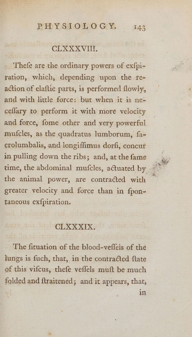 CERXXVIIT. -'Thefe are the ordinary powers of exfpi- ration, which, depending upon the re- action of elaftic parts, is performed flowly, and with little force: but when it is ne- and force, fome other and very powerful mufcles, as the quadratus lumborum, fa- crolumbalis, and longiflimus dorfi, concur in pulling down the ribs; and, at the fame greater velocity and force than in fpon- taneous ex{piration. CLXXXIX. The fituation of the blood-vefleis of the lungs 1s fuch, that, in the contra@ed ftate of this vifcus, thefe veflels muft be much folded and ftraitened; and it appears, that, | — jn