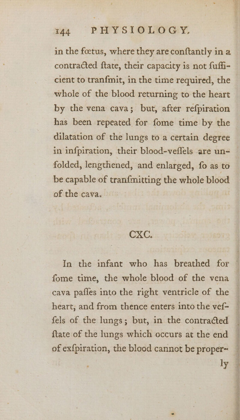 in the foetus, where they are conftantly in a contracted ftate, their capacity is not fuffi- cient to tran{mit, in the time required, the whole of the blood returning to the heart by the vena cava; but, after refpiration has been repeated for fome time by the dilatation of the lungs to a certain degree folded, lengthened, and enlarged, fo as to be capable of tranfmitting the whole blood of the cava. CXC. fome time, the whole blood of the vena cava pafles into the right ventricle of the heart, and from thence enters into the vef- fels of the lungs; but, in the contraCted ftate of the lungs which occurs at the end of exf{piration, the blood cannot be proper~ ly ee es ey