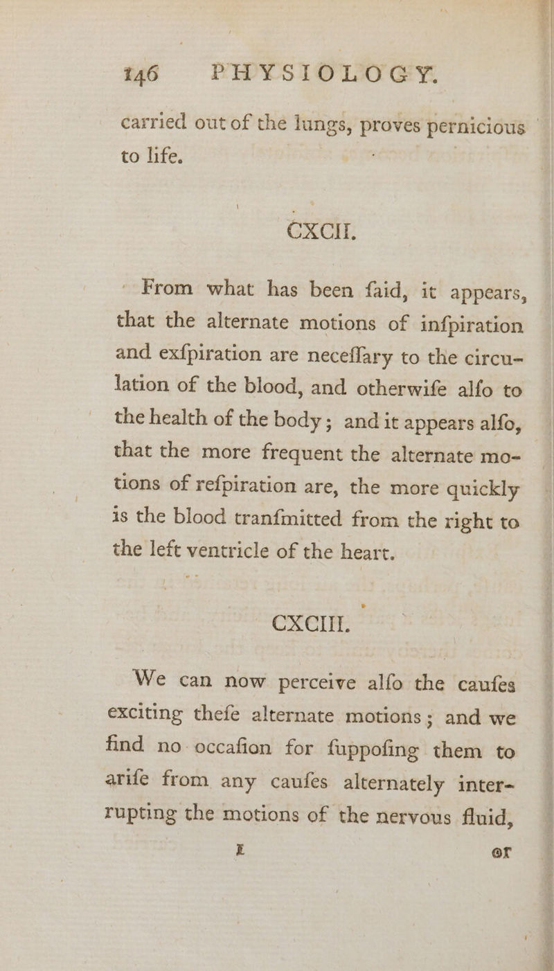 carried out of the lungs, proves pernicious | to life, CXCIL. ' From what has been faid, it appears, that the alternate motions of infpiration and exfpiration are neceflary to the circu- lation of the blood, and otherwife alfo to the health of the body; and it appears alfo, that the more frequent the alternate mo- tions of refpiration are, the more quickly is the blood tranfmitted from the right to the left ventricle of the heart. CXCIIL. We can now perceive alfo the caufes exciting thefe alternate motions; and we find no occafion for fuppofing them to arife from any caufes alternately inter- rupting the motions of the nervous fluid, E @r