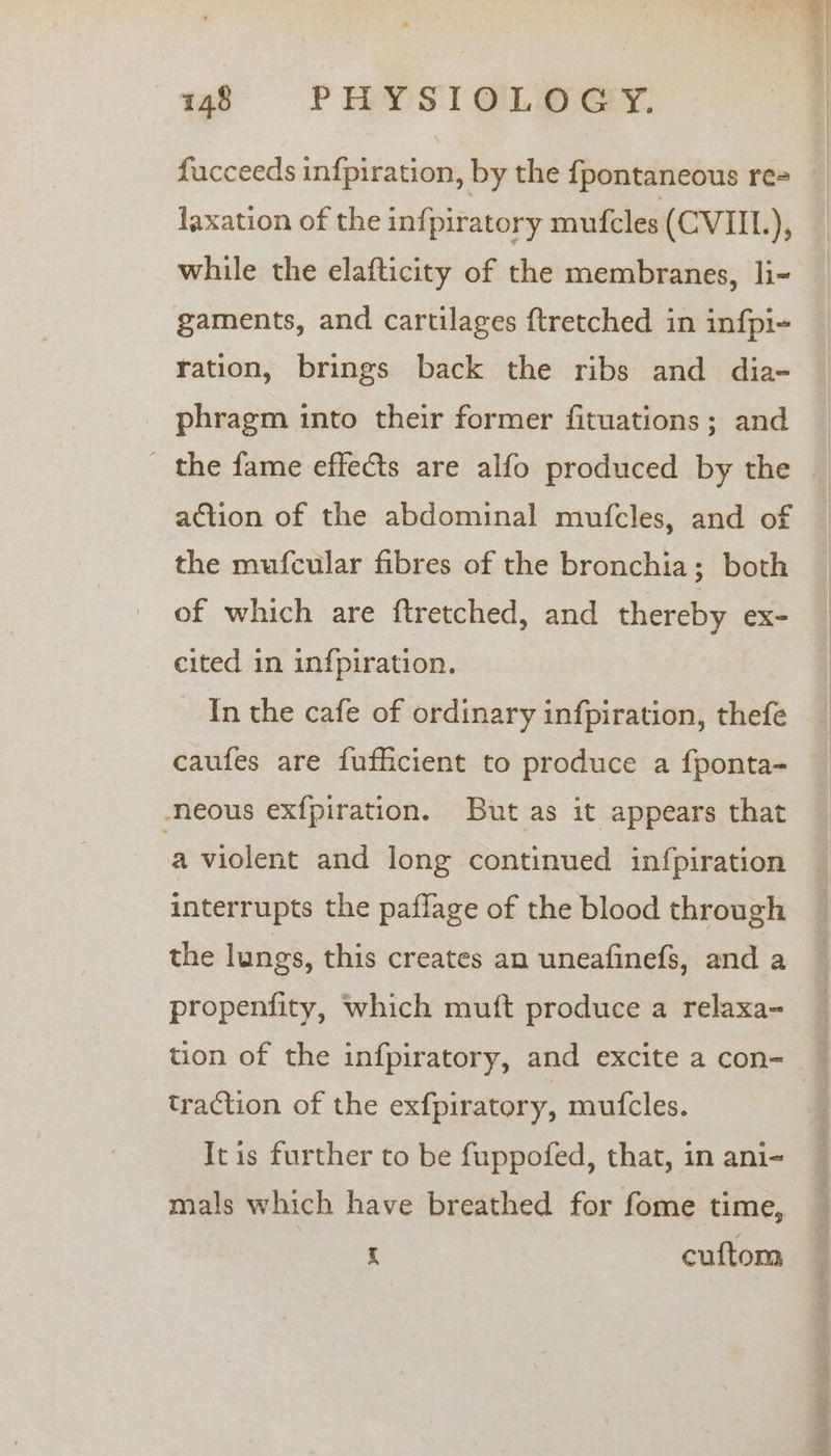 faxation of the infpiratory mufcles (CVIIL), while the elafticity of the membranes, li- gaments, and cartilages ftretched in infpi- ration, brings back the ribs and dia- phragm into their former fituations; and action of the abdominal mufcles, and of the mufcular fibres of the bronchia; both of which are ftretched, and thereby ex- cited in infpiration. In the cafe of ordinary infpiration, thefe caufes are fufficient to produce a fponta- neous exfpiration. But as it appears that a violent and long continued infpiration interrupts the paflage of the blood through the lungs, this creates an uneafinefs, and a propenfity, which muft produce a relaxa- tion of the infpiratory, and excite a con- traction of the exfpiratory, mut{cles. Itis further to be fuppofed, that, in ani- mals which have breathed for fome time, i cuftom os ae os Leh Tae,