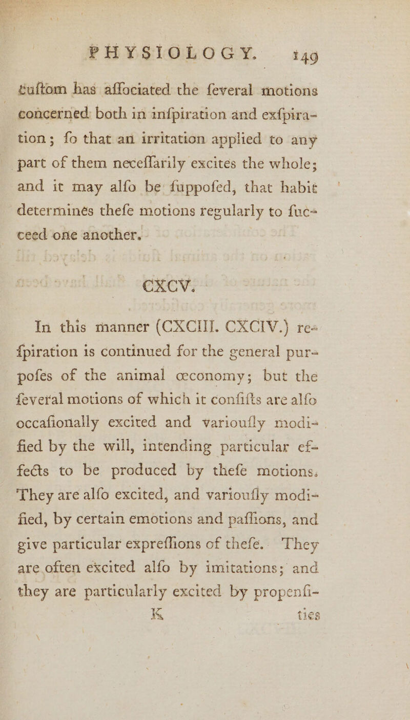 euftom has affociated the feveral motions - concerned: both in infpiration and exfpira- tion; fo that an irritation applied to any part of them neceflarily excites the whole; and it may alfo be fuppofed, that habit determines thefe motions regularly to fuc- _ ceed one another, In this manner (CXCIH. CXCIV.) re {piration is continued for the general pur- pofes of the animal ceconomy; but the feveral motions of which it confifts are alfo occafionally excited and varioufly modi- | fied by the will, intending particular ef- fects to be produced by thefe motions: They are alfo excited, and varioufly modi- fied, by certain emotions and paffions, and give particular expreflions of thefe.. They _ are often excited alfo by imitations; and they are particularly excited by propenfi- | KK ties