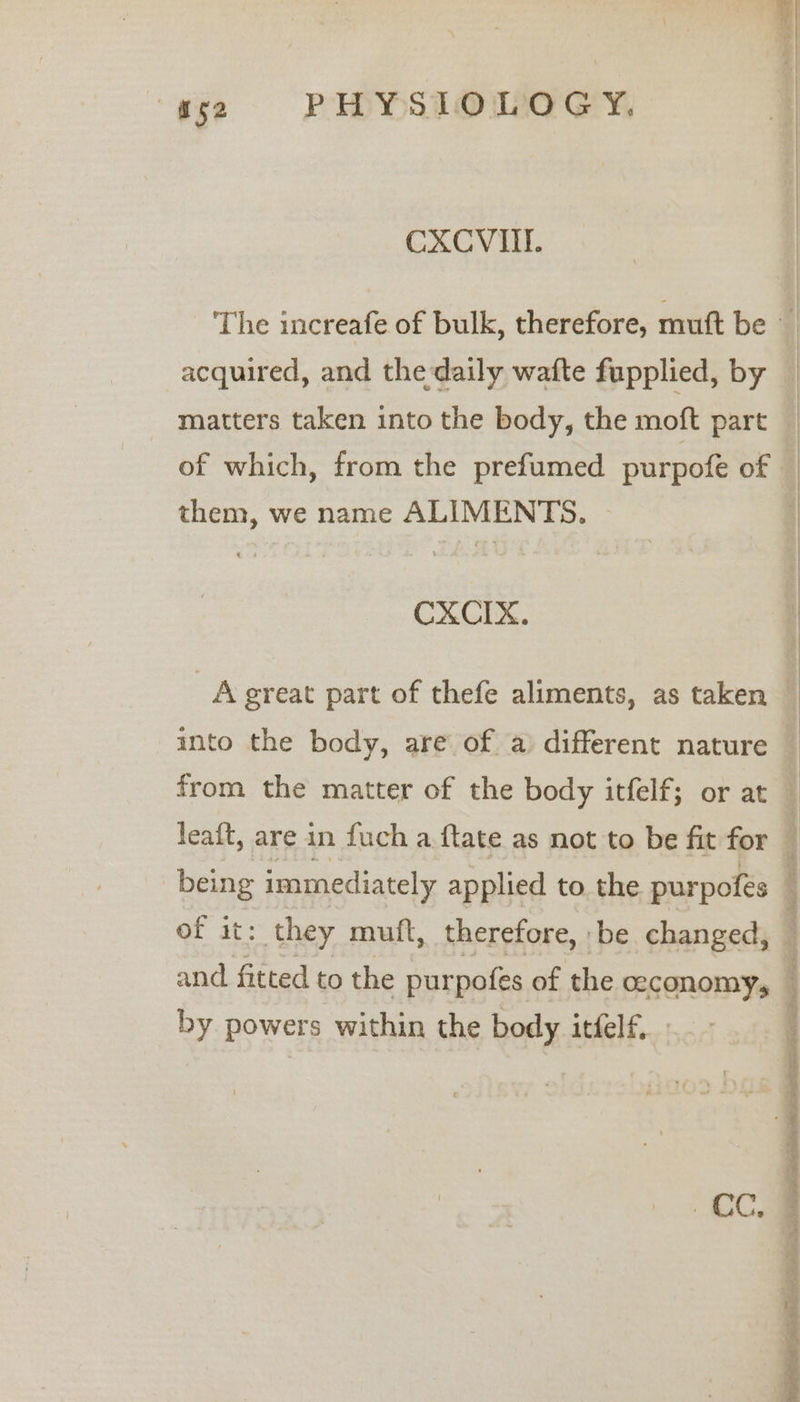 CXCVITL. acquired, and the daily wafte fupplied, by matters taken into the body, the moft part them, we name ALIMENTS. » CXCIX. of it: they mutt, therefore, be changed, and fitted to the purpofes of the ceconomy, by powers within the body itfelf. GEE: SS 54 re a