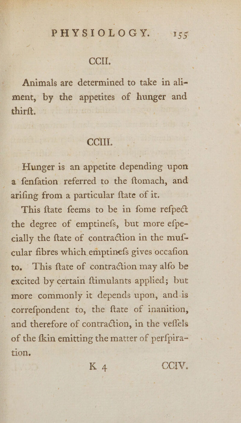 CCII. Animals are determined to take in ali- ment, by the appetites of hunger and thirft. CCI. Hunger is an appetite depending upon a fenfation referred to the ftomach, and arifing from a particular ftate of it. This ftate feems to be in fome refpect the degree of emptinefs, but more efpe- cially the ftate of contraction in the muf- cular fibres which emptinefs gives occafion to. This ftate of contraction may alfo be excited by certain ftimulants applied; but more commonly it depends upon, and.is _ correfpondent to, the ftate of inanition, and therefore of contraction, in the veflels _ of the fkin emitting the matter of perfpira- tion. K 4 CCIV.