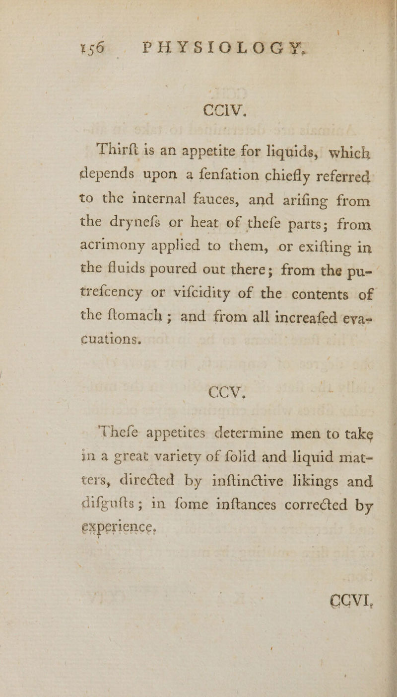 CCIV. Thirft is an appetite for liquids, which depends upon a fenfation chiefly referred to the internal fauces, and arifing from the drynefs or heat of thefe parts; from acrimony applied to them, or exifting in the ftomach ; and from all increafed eya-= cuations. CCV. a Thefe appetites determine men to take in a great variety of folid and liquid mat- ters, directed by inftin@tive likings and difgufts; in fome inftances correéted by experience, CCVI,