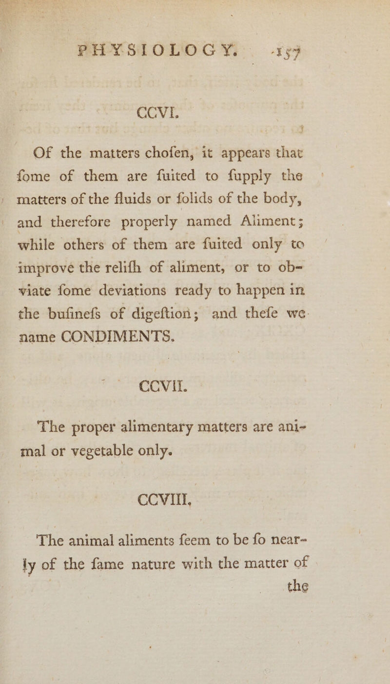 CCVL. Of the matters chofen, it appears that fome of them are fuited to fupply the _ matters of the fluids or folids of the body, and therefore properly, named Aliment ; while others of them are fuited only to improve the relifh of aliment, or to ob- viate fome deviations ready to happen in the bufinefS of digeftion; and thefe we name CONDIMENTS. CCVII. The proper alimentary matters are ani- mal or vegetable only. CCVIII, The animal aliments feem to be fo near= iy of the fame nature with the matter of