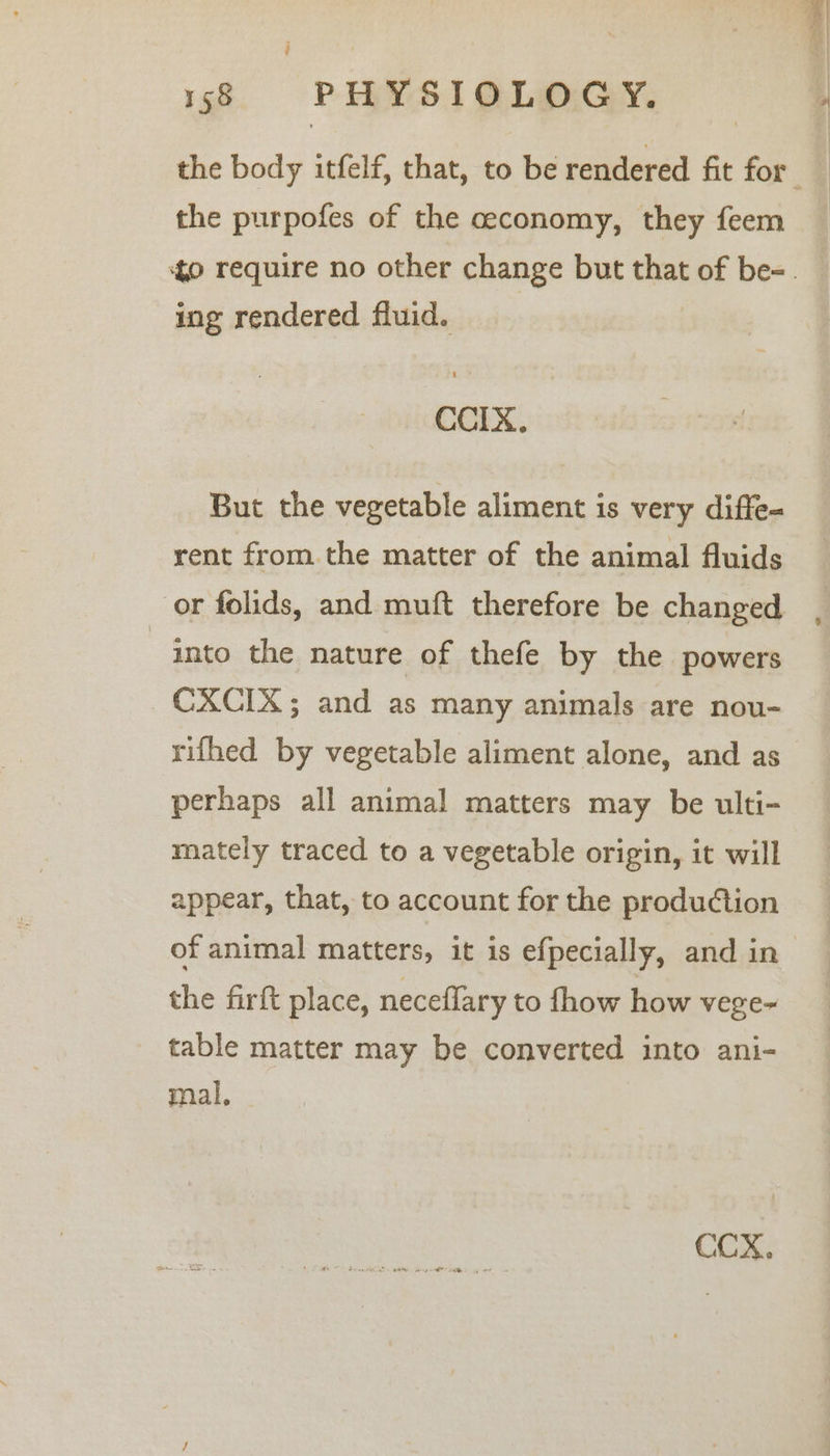 the purpofes of the ceconomy, they feem ing rendered fluid. CCIx. But the vegetable aliment is very diffe= rent from the matter of the animal fluids or folids, and muft therefore be changed into the nature of thefe by the powers CXCIX; and as many animals are nou- rifhed by vegetable aliment alone, and as perhaps all animal matters may be ulti- mately traced to a vegetable origin, it will appear, that, to account for the production of animal matters, it is efpecially, and in the firft place, neceflary to fhow how vege~ table matter may be converted into ani- mal, CCX.