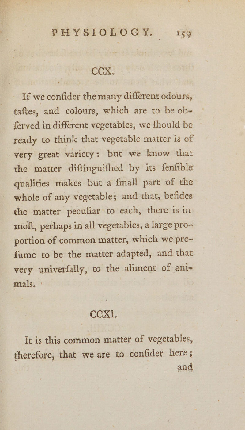 PHYSIOLOGY, oh aa CCX. If we confider the many different odours, taftes, and colours, which are to be ob- ready to think that vegetable matter is of very great variety: but we know that the matter diftinguifhed by its fenfible qualities makes but a fmall part of the whole of any vegetable; and that, befides the matter peculiar to each, there is in moit, perhaps in all vegetables, a large pro- portion of common matter, which we pre-~ fume to be the matter adapted, and that very univerfally, to the aliment of ani- mals. ' CCX. It is this common matter of vegetables, therefore, that we are to confider here ; and