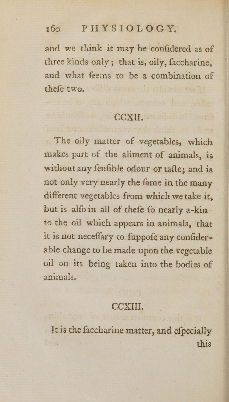 and we think it may be confidered as of three kinds only; that is, oily, faccharine, and what feems to be a combination of thefe two. | | CCXAIE. - The oily matter of vegetables, which makes part of the aliment of animals, is without any fenfible odour or tafte; and is not only very nearly the fame in the many but is alfoin all of thefe fo nearly a-kin to the oil which appears in animals, that it is not neceflary to fuppofe any confider- able change to be made upon the vegetable oil on its being taken into the bodies of animals. CCXII, It is the faccharine matter, and efpecially this &gt;. a eee =