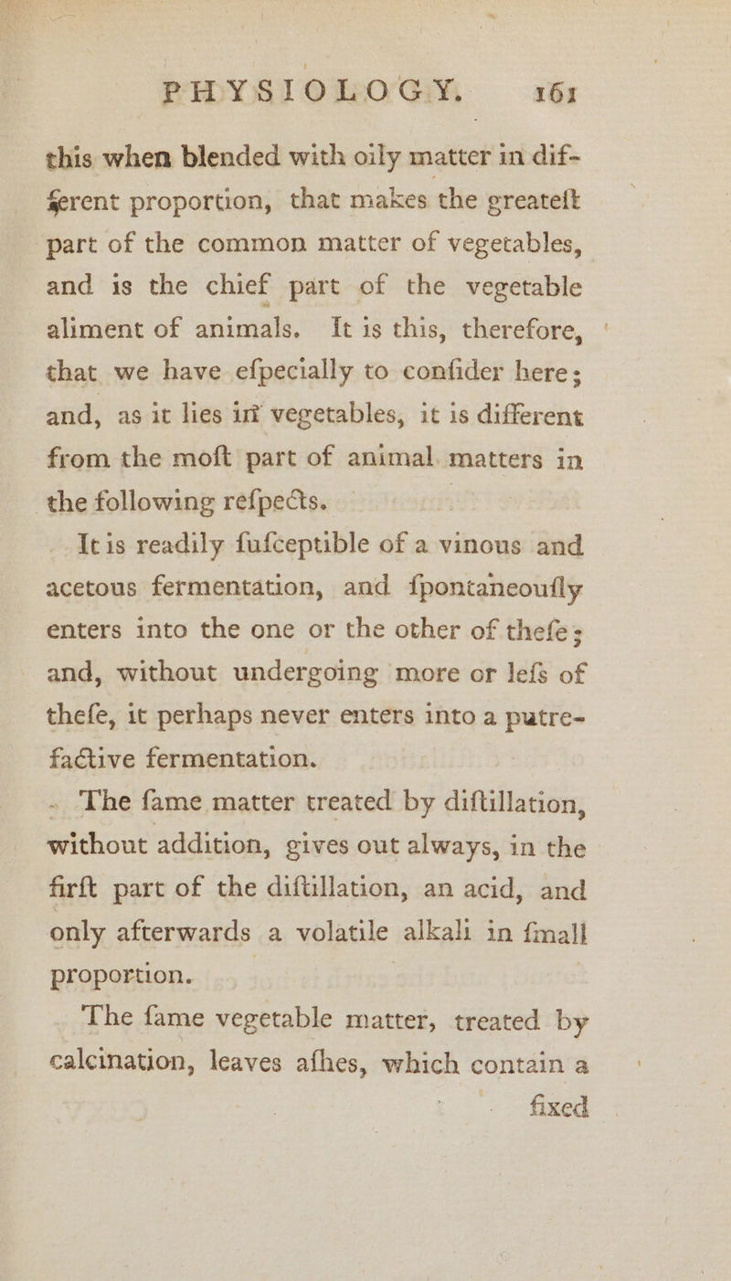 SwYSloOmoGM a: this when blended with oily matter in dif- ferent proportion, that makes the greatelt part of the common matter of vegetables, and is the chief part of the vegetable aliment of animals. It is this, therefore, that we have efpecially to confider here; and, as it lies uf vegetables, it is different from the moft part of animal. matters in the following refpects. | Itis readily fufceptible of a vinous and acetous fermentation, and {pontaneoutly enters into the one or the other of thefe; and, without undergoing more or lefs of thefe, it perhaps never enters into a putre- factive fermentation. - The fame matter treated by diftillation, without addition, gives out always, in the firft part of the diftillation, an acid, and only afterwards a volatile alkali in {mall proportion. 7 | | The fame vegetable matter, treated by calcination, leaves afhes, which contain a fixed