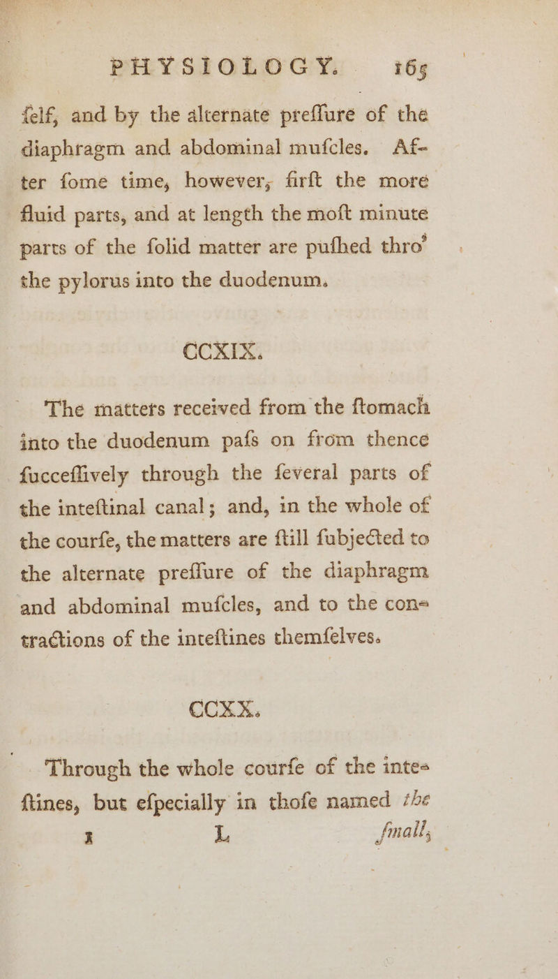 {elf, and by the alternate preffure of the diaphragm and abdominal mufcles. Af ter fome time, however; firft the more fluid parts, and at length the moft minute parts of the folid matter are pufhed thro’ the pylorus into the duodenum. CCXIX. The matters received from the ftomach into the duodenum pafs on from thence fucceflively through the feveral parts of the inteftinal canal; and, in the whole of the courfe, the matters are {till fubjected to the alternate preffure of the diaphragm and abdominal mufcles, and to the cons tractions of the inteftines themfelves. CCXX. Through the whole courfe of the inte- ftines, but efpecially in thofe mamed he I L. fall,