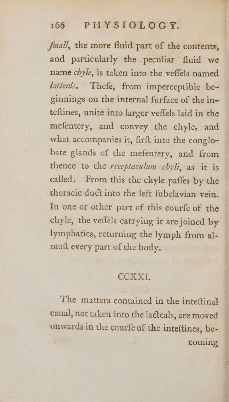 fmall, the more fluid part of the contents, and particularly the peculiar fluid we name chyle, is taken into the veflels named laéteals. - Thefe, from imperceptible be- ginnings on the internal furface of the in- teftines, unite into larger veffels laid in the mefentery, and convey the chyle, and what accompanies it, firft into the conglo- bate glands of the mefentery, and from thence to the receptaculum chyli, as it is called. From this the chyle paffes by the thoracic duct into the left fubclavian vein. In one or other part of this courfe of the chyle, the vefléls carrying it are joined by lymphatics, returning the lymph from al- — moft every part of the body. CCX X11. The matters contained in the inteftinal canal, not taken into the la¢teals, are moved _ onwards in the courfe of the inteftines, be- — coming —