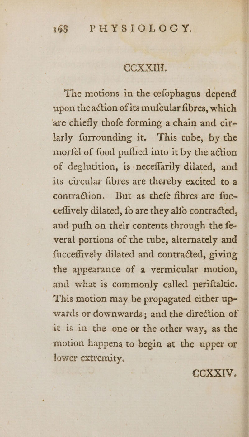 CCXXIH. The motions in the cefophagus depend upon the action of its mufcular fibres, which are chiefly thofe forming a chain and cir- larly furrounding it. This tube, by the morfel of food pufhed into it by the action of deglutition, is neceflarily dilated, and — its circular fibres are thereby excited to a | contraction. But as thefe fibres are fuc- ceflively dilated, fo are they alfo contracted, and pufh on their contents through the fe- veral portions of the tube, alternately and — fucceffively dilated and contracted, giving _ the appearance of a vermicular motion, and what is commonly called periftaltic. | ‘This motion may be propagated either up= wards or downwards; and the direction of © it 1s in the one or the other way, as the © motion happens to begin at the upper or — lower extremity. | CCXXIV.