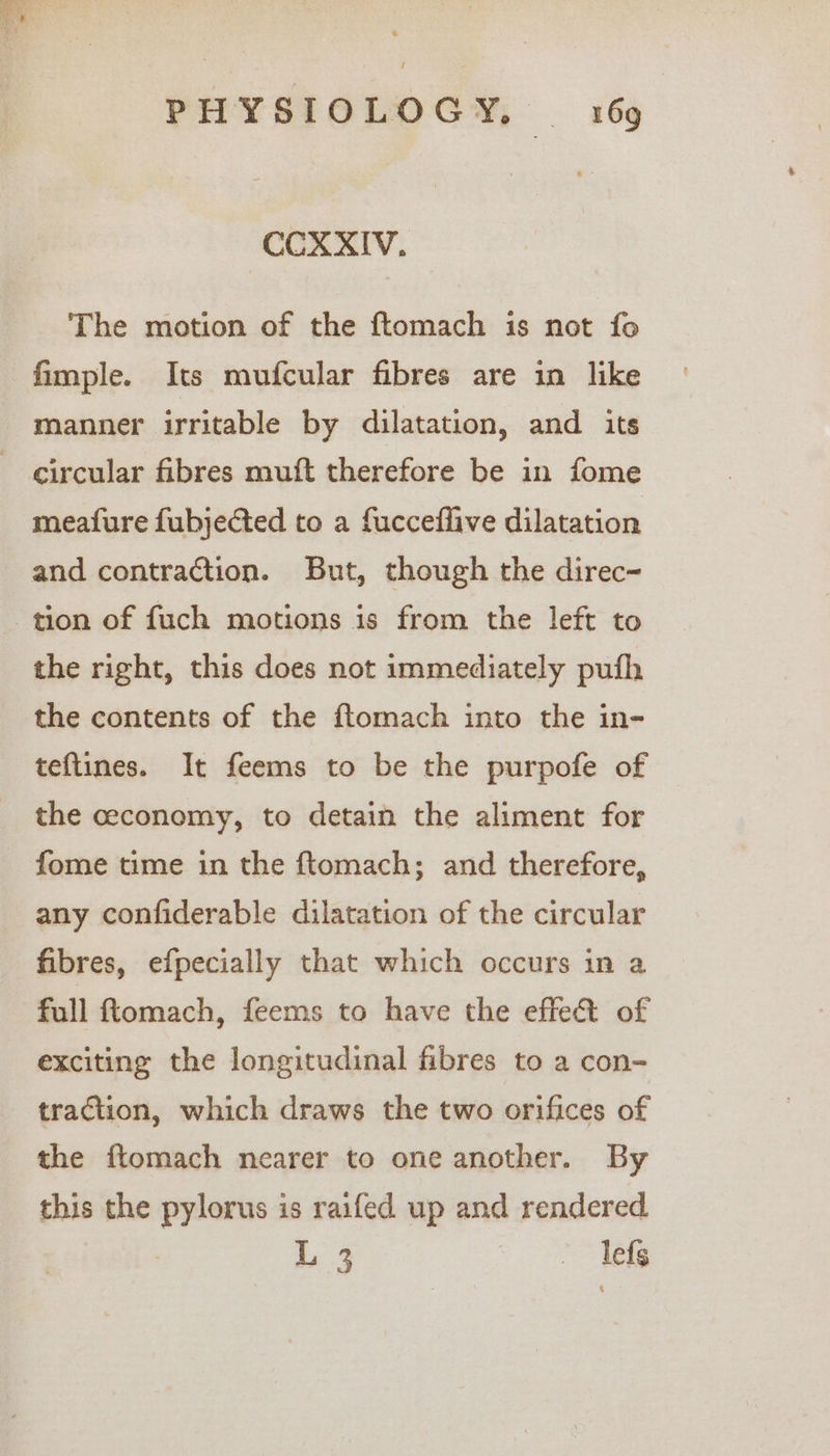 COXAIV., The motion of the ftomach is not fo fimple. Its mufcular fibres are in like manner irritable by dilatation, and its circular fibres muft therefore be in fome meafure fubjected to a fucceflive dilatation and contraction. But, though the direc- tion of fuch motions is from the left to the right, this does not immediately pufh the contents of the ftomach into the in- teftines. It feems to be the purpofe of the ceconomy, to detain the aliment for fome time in the ftomach; and therefore, any confiderable dilatation of the circular fibres, efpecially that which occurs in a full ftomach, feems to have the effet of exciting the longitudinal fibres to a con- traction, which draws the two orifices of the ftomach nearer to one another. By this the pylorus is raifed up and rendered L 3 — Tefg