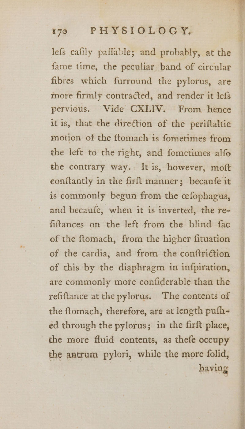 10)6|ls PHYSIOLOGY. lefs eafily paflable; and probably, at the fame time, the peculiar. band of circular fibres which furround the pylorus, are more firmly contracted, and render it lefs pervious. Vide CXLIV. From hence it is, that the direction of the periftaltic the left to the right, and fometimes alfo the contrary way. Itis, however, moft conftantly in the firft manner; becaufe it is commonly begun from the cefophagus, and becaufe, when it is inverted, the re- fiftances on the left from the blind fac of the ftomach, from the higher fituation of the cardia, and from the conftri€tion of this by the diaphragm in infpiration, are commonly more confiderable than the refiftance at the pylorus. ‘The contents of the ftomach, therefore, are at length pufh- ed through the pylorus; in the firft place, the more fluid contents, as thefe occupy the antrum pylori, while the more folid, an having