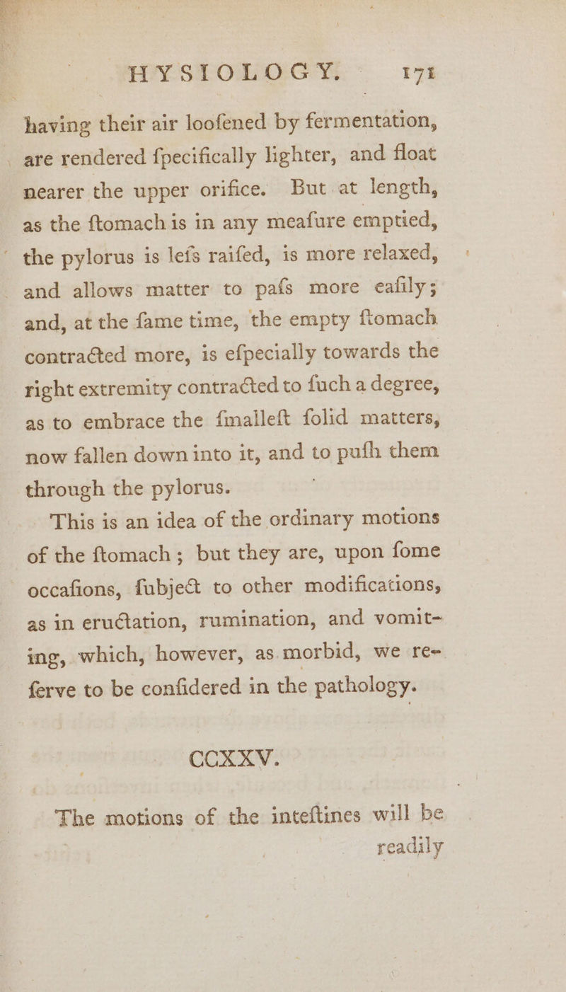 YVSPOnOCY.* 17% having their air loofened by fermentation, . are rendered fpecifically lighter, and float nearer the upper orifice. But at length, as the ftomach is in any meafure emptied, ~ the pylorus is lefs raifed, is more relaxed, and allows matter to pafs more eafily; and, at the fame time, the empty ftomach contraéted more, is efpecially towards the right extremity contracted to fuch a degree, as to embrace the fmalleft folid matters, now fallen down into it, and to pufh chem through the pylorus. This is an idea of the ordinary motions of the ftomach; but they are, upon fome occafions, fubject to other modifications, as in erudtation, rumination, and vomit- ing, which, however, as morbid, we re~ ferve to be confidered in the pathology. CCXXV. The motions of the inteftines will be eat