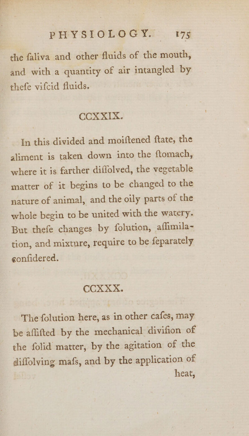 the faliva and other fluids of the mouth, CCX XIX. In this divided and moiftened ftate, the aliment is taken down into the ftomach, where it is farther diffolved, the vegetable matter of it begins to be changed to the nature of animal, and the oily parts of the whole begin to be united with the watery. But thefe changes by folution, aflimila- tion, and mixture, require to be feparately eonfidered. CCXXX. The folution here, as in other cafes, may be affifted by the mechanical divifion of the folid matter, by the agitation of the diffolving mafs, and by the application of heat,