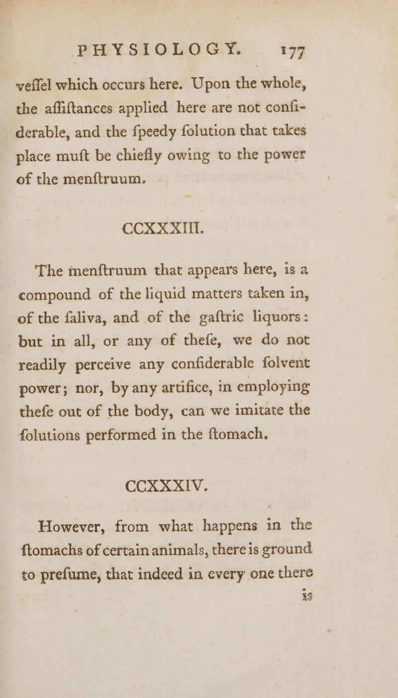 _-yeffel which occurs here. Upon the whole, the affiftances applied here are not confi- derable, and the fpeedy folution that takes place muft be chiefly owing to the power of the menftruum. on CCXXXIM. The menftruum that appears here, is a compound of the liquid matters taken in, of the faliva, and of the gaftric liquors: but in all, or any of thefe, we do not readily perceive any confiderable folvent power; nor, by any artifice, in employing thefe out of the body, can we imitate the folutions performed in the ftomach. CCXXXIV. However, from what happens in the ftomachs of certain animals, there is ground to prefume, that indeed in every one there is
