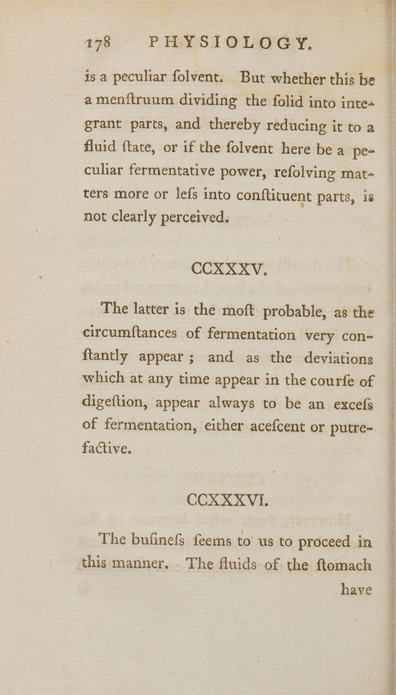 78 8=60°6PELYSTIOLOGY. is a peculiar folvent. But whether this be amenftruum dividing the folid into inte+ grant parts, and thereby reducing it to a fluid ftate, or if the folvent here be a pe- culiar fermentative power, refolving mat- ters more or lefs into conftituent parts, is not clearly perceived. CCXXXV. The latter is the moft probable, as the circumftances of fermentation very con- {tantly appear; and as the deviations which at any time appear in the courfe of digeftion, appear always to be an excefs of fermentation, either acefcent or putre- factive. CCXXXVI. The bufinefs feems to us to proceed in ‘this manner. . The fluids: of the ftomach have