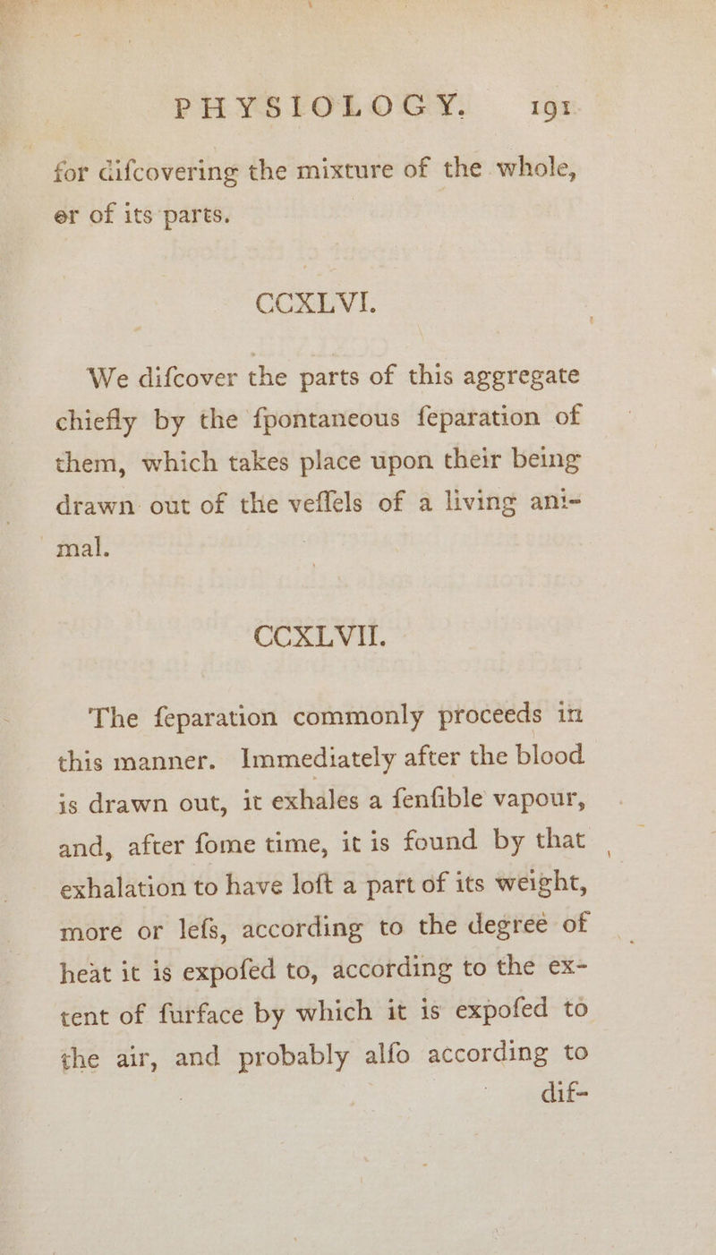 for difcovering the mixture of the whole, er of its parts. CCXLVI. We difcover the parts of this aggregate chiefly by the fpontaneous feparation of them, which takes place upon their being drawn out of the veffels of a living ani- arak CCXLVIL. The feparation commonly proceeds in this manner. Immediately after the blood is drawn out, it exhales a fenfible vapour, and, after fome time, it is found by that exhalation to have loft a part of its weight, more or lefs, according to the degree of heat it is expofed to, according to the ex- tent of furface by which it is expofed to the air, and probably alfo according to dif-