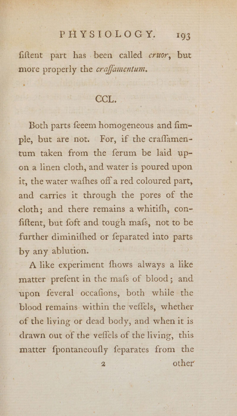 fiftent part has been called cruor, but ‘more properly the craffamentum. CCL. Both parts feeem homogeneous and fim-= ple, but are not. For, if the craflamen- tum taken from the ferum be laid up- on a linen cloth, and water is poured upon it, the water wafhes off a red coloured part, and carries it through the pores of the cloth; and there remains a whitifh, con- fiftent, but foft and tough mafs, not to be further diminifhed or feparated into parts by any ablution. A like experiment fhows always a like matter prefent in the mafs of blood; and upon feveral occafions, both while the blood remains: within the veflels, whether of the living or dead body, and when it is drawn out of the veffels of the living, this matter fpontaneoufly feparates from the i ee other