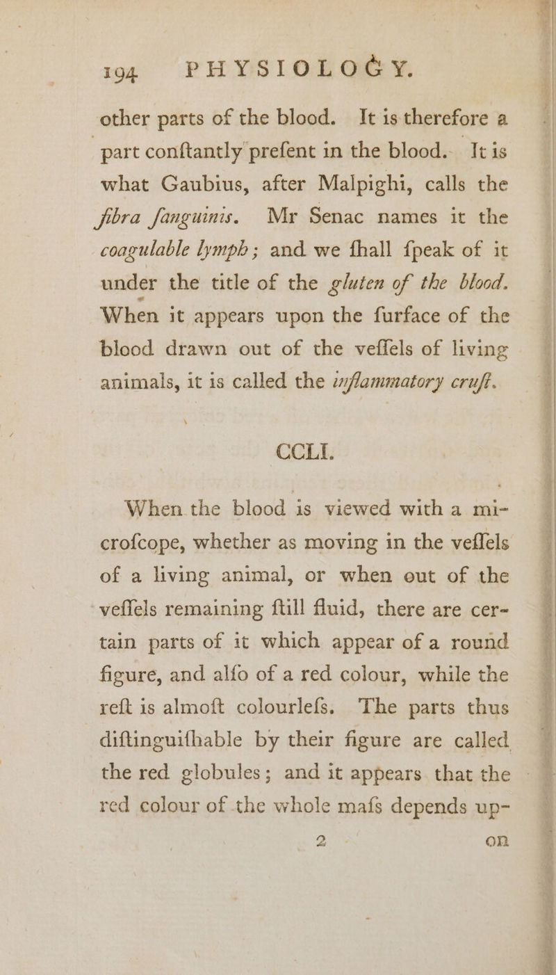 other parts of the blood. It is therefore a | part conftantly prefent in the blood.. ‘Itis what Gaubius, after Malpighi, calls the fbra fanguinis. Myr Senac names it the coagulable lymph ; and we fhall {peak of it under the title of the gluten of the blood. When it appears upon the furface of the blood drawn out of the veffels of living animals, it is called the «flammatory cruft. CCLI. When the blood - viewed with a mi- of a living animal, or when out of the veffels remaining ftill fluid, there are cer- tain parts of it which appear of a round figure, and alfo of a red colour, while the reft is almoft colourlefs. The parts thus red colour of the whole mafs depends up- ae OM