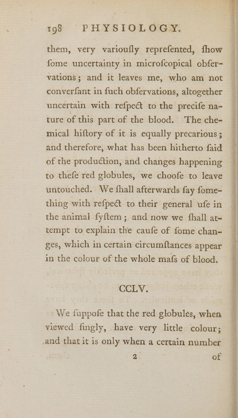 them, very varioufly reprefented, fhow fome uncertainty in microfcopical obfer- vations; and it leaves me, who am not converfant in fuch obfervations, altogether uncertain with refpect to the precife na- ture of this part of the blood. The che- mical hiftory of it is equally precarious ; and therefore, what has been hitherto faid of the production, and changes happening to thefe red globules, we choofe to leave untouched. We fhall afterwards fay fome- thing with refpet to their general ufe in the animal fyftem ; and now we {hall at- tempt to explain the caufe of fome chan- ges, which in certain circumftances appear in the colour of the whole mafs of blood. CCLV. We fuppofe that the red globules, when viewed fingly, have very little colour; and that it is only when a certain number ao: ; of