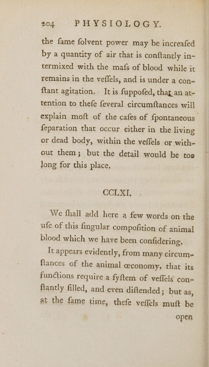 the fame folvent power may be increafed by a quantity of air that is conftantly in- termixed with the mafs of blood while it remains in the veflels, and is under a con- {tant agitation. It is fuppofed, thag an at- tention to thefe feveral circumftances will explain moft of the cafes of {pontaneous feparation that occur either in the living or dead body, within the veffels or with- out them; but the detail would he toe long for this place. CCLXI, We fhall add here a few words on the ufe of this fingular compofition of animal blood which we have been confidering. It appears evidently, from many circum- {tances of the animal ceconomy, that its functions require a fyftem of veflels con- fiantly filled, and even diftended ; but as, at the fame time, thefe veffels muit be open