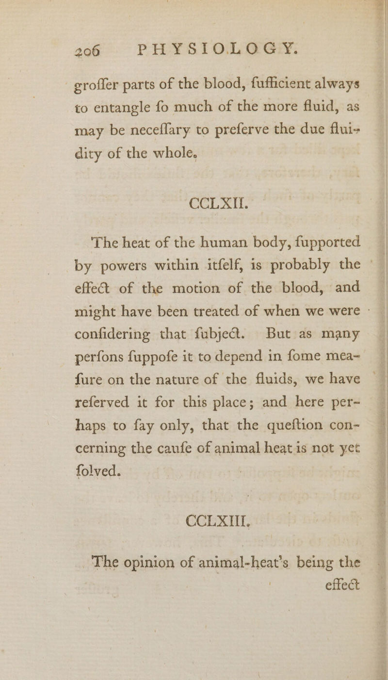 -groffer parts of the blood, fufficient always to entangle fo much of the more fluid, as may be neceflary to preferve the due flui- dity of the whole. CCLXIL. The heat of the human body, fupported effeé&amp;t of the motion of the blood, and confidering that fubject. But as many perfons fuppofe it to depend in fome mea- fure on the nature of the fluids, we have referved it for this place; and here per- haps to fay only, that the queftion con- cerning the caufe of animal heat is not yet folved. CCLXUI. The opinion of animal-heat’s being the effect