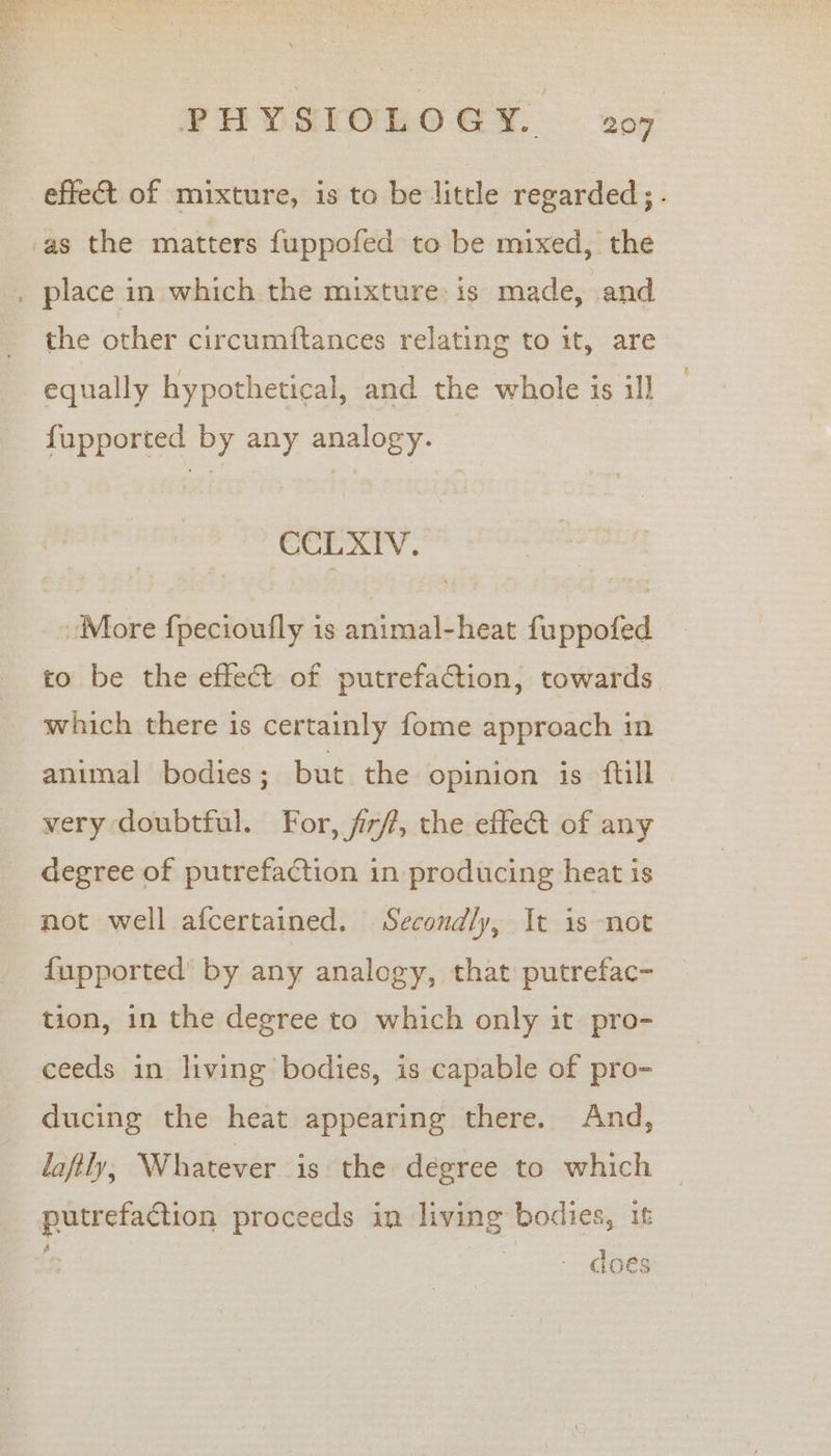effect of mixture, is to be little regarded ;. the other circumftances relating to it, are equally hypothetical, and the whole is ill fupported by any analogy. CCLXIV. More f{pecioufly is animal-heat fuppofed to be the effect of putrefaction, towards which there is certainly fome approach in animal bodies; but the opinion is ftll very doubtful. For, fr, the effect of any degree of putrefaction in producing heat iS not well afcertained. Secondly, It is not fupported’ by any analogy, that putrefac- tion, in the degree to which only it pro- ceeds in living bodies, is capable of pro- ducing the heat appearing there. And, lafily, Whatever is the degree to which | putrefaction proceeds in living bodies, it - does