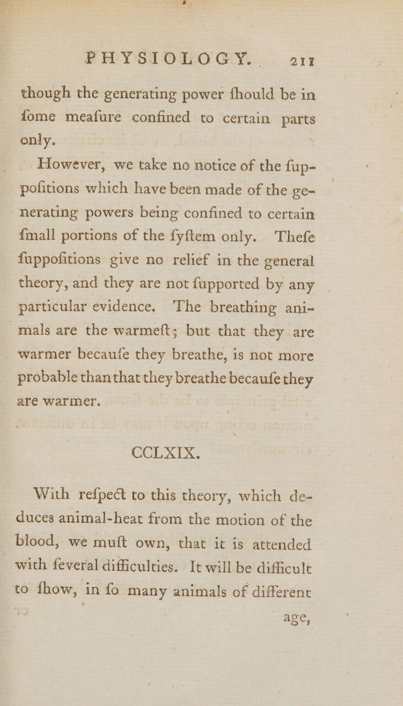 though the generating power fhould be in fome meafure confined to certain parts only. | ae However, we take no notice of the fup- pofitions which have been made of the ge- nerating powers being confined to certain {mall portions of the fyftem only. Thefe fuppofitions give no relief in the general theory, and they are not fupported by any | particular evidence. ‘The breathing ani- warmer becaufe they breathe, is not more are warmer. - CCLXIX. With refpe&amp; to this theory, which de- duces animal-heat from the motion of the blood, we muft own, that it is attended with feveral difficulties. It will be difficult to thow, in fo many animals of different age,