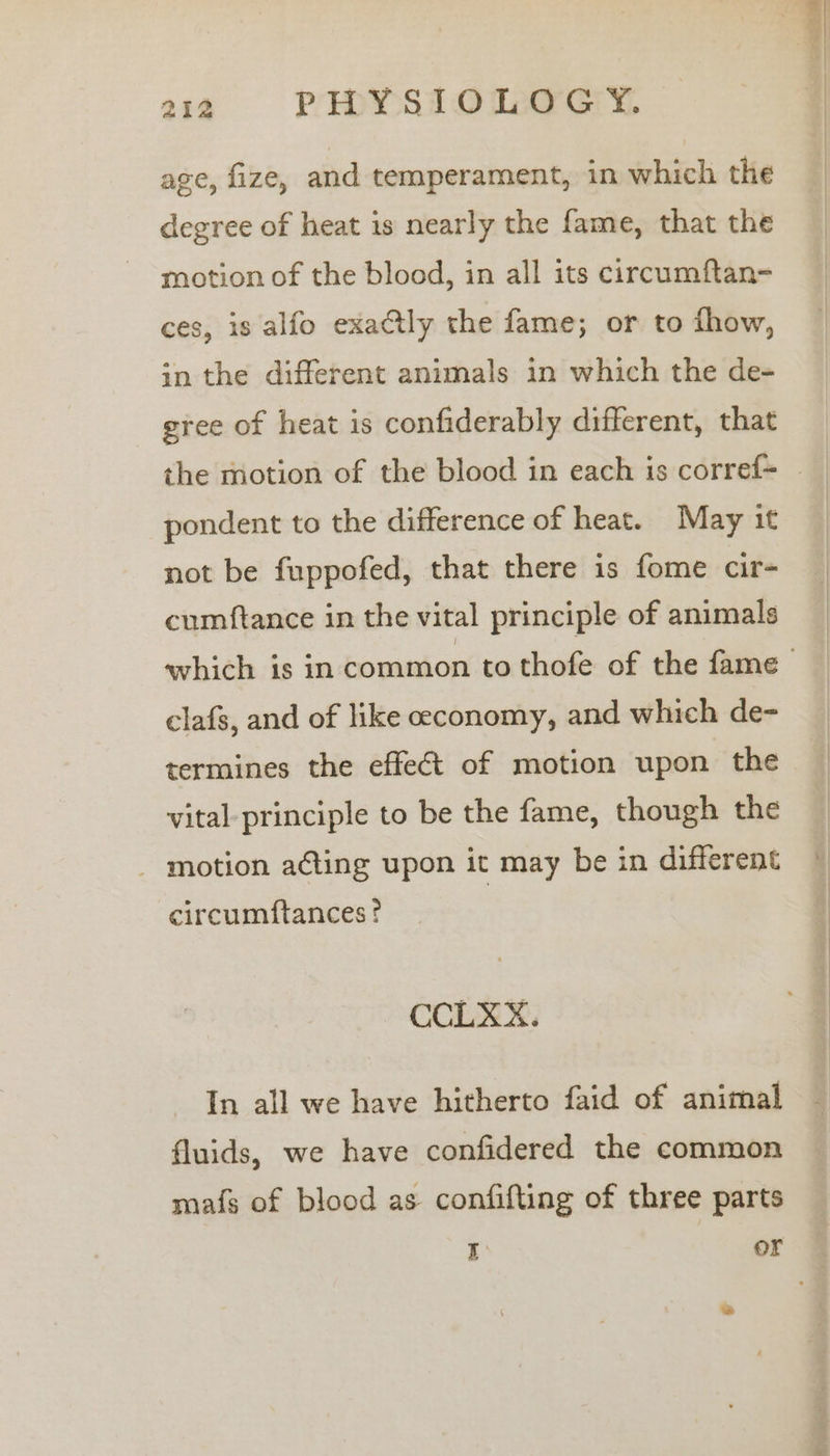 age, fize, and temperament, in which the degree of heat is nearly the fame, that the motion of the blood, in all its circumftan- ces, is alfo exactly the fame; or to fhow, in the different animals in which the de- gree of heat is confiderably different, that the motion of the blood in each is corref- pondent to the difference of heat. May it not be fuppofed, that there is fome cir- cumftance in the vital principle of animals clafs, and of like ceconomy, and which de- termines the effeét of motion upon the vital principle to be the fame, though the _ motion ating upon it may be in different circumftances? ~ CCLXX. In all we have hitherto faid of animal fluids, we have confidered the common mafs of blood as confifting of three parts x or aia  get ae
