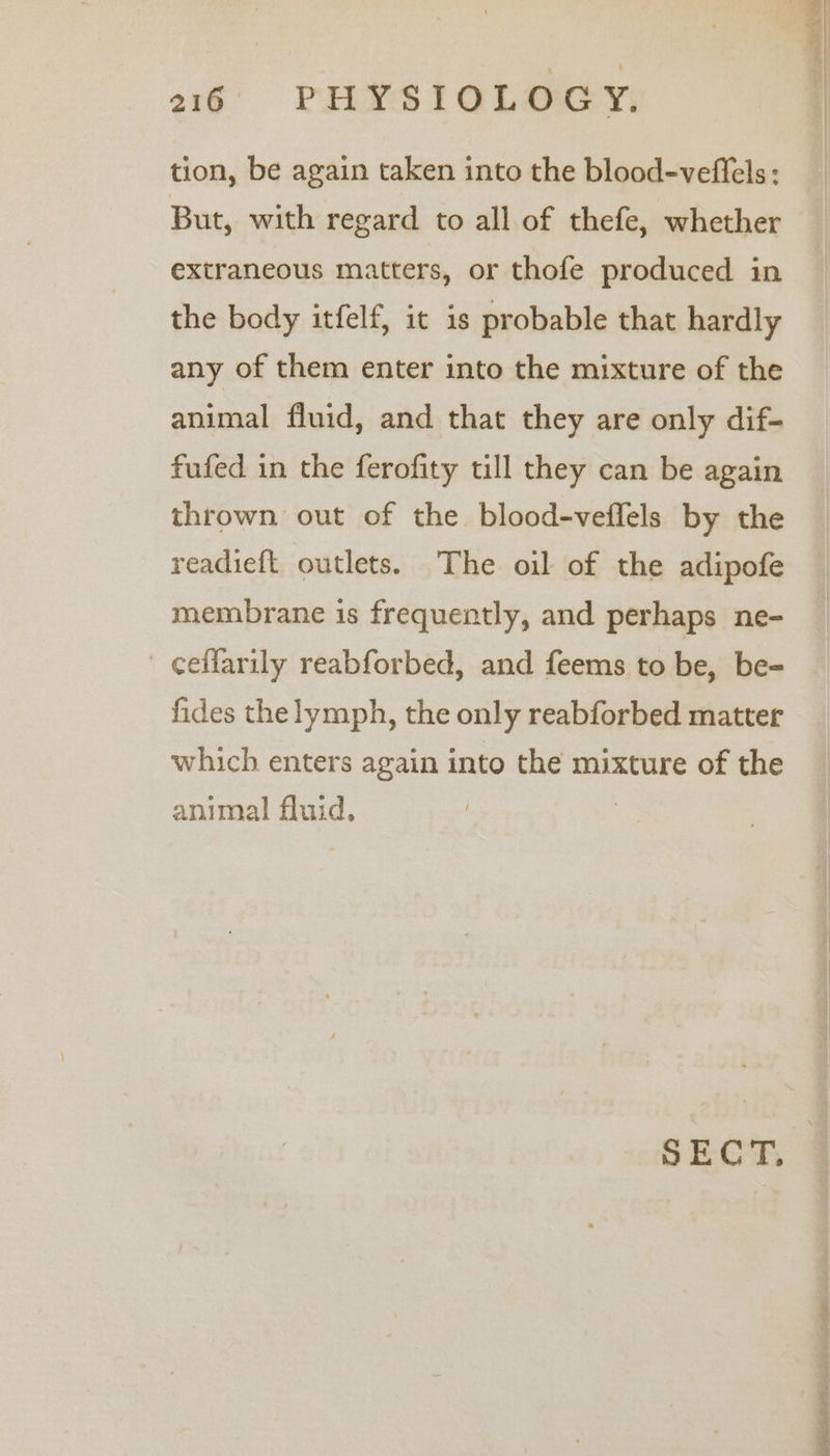 tion, be again taken into the blood-veffels: But, with regard to all of thefe, whether extraneous matters, or thofe produced in the body itfelf, it is probable that hardly any of them enter into the mixture of the animal fluid, and that they are only dif- fufed in the ferofity till they can be again thrown out of the blood-veffels by the readief{t outlets. The oil of the adipofe membrane is frequently, and perhaps ne- ceffarily reabforbed, and feems to be, be- fides the lymph, the only reabforbed matter which enters again into the mixture of the animal fluid, | SECT, = setae a ee