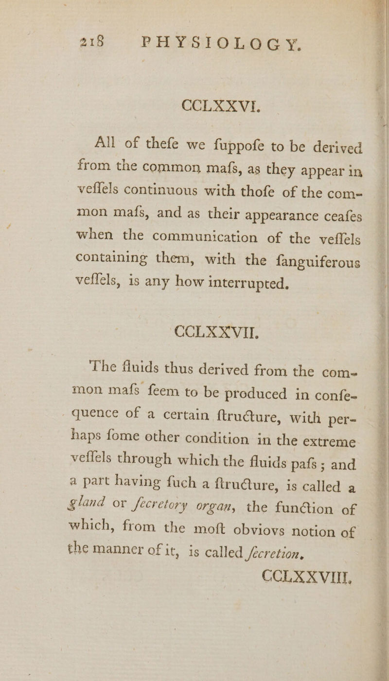 CCLXXVI. All of thefe we fuppofe to be derived from the common mafs, as they appear in veffels continuous with thofe of the com- mon mafs, and as their appearance ceafes when the communication of the veffels containing them, with the fanguiferous vellels, is any how interrupted. CCLXXVII. The fluids thus derived from the com- mon mafs feem to be produced in confe- quence of a certain ftruture, with per- haps fome other condition in the extreme veflels through which the fluids pafs ; and a part having fuch a {truture, is called a gland or Secretory organ, the funtion of which, from the moft obviovs Notion of the manner of it, is called Jecretion, CCLXX VII,