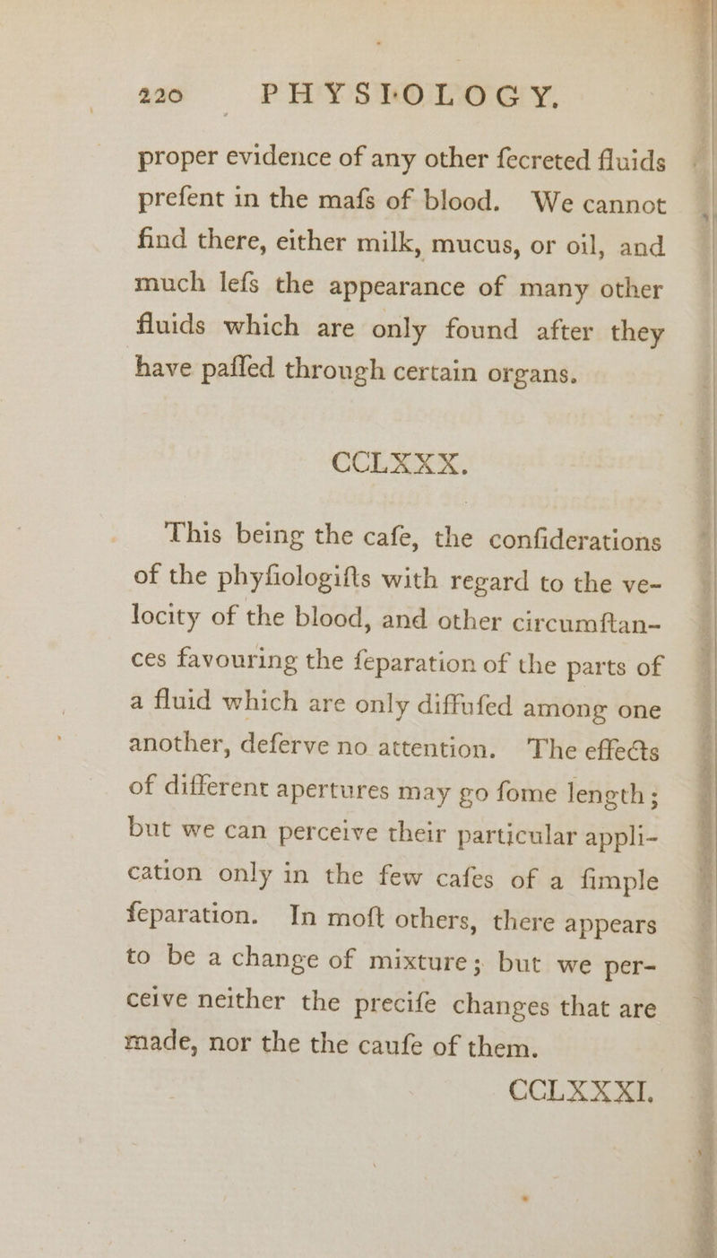 220006 dw PHY STOLOGY. proper evidence of any other fecreted fluids prefent in the mafs of blood. We cannot find there, either milk, mucus, or oil, and much lefs the appearance of many other fluids which are only found after they have pafied through certain organs. CCLEXX. This being the cafe, the confiderations of the phyfiologifts with regard to the ve- locity of the blood, and other circumftan- ces favouring the feparation of the parts of a fluid which are only diffufed among one another, deferve no attention. The effe@s of different apertures may go fome length; but we can perceive their particular appli- cation only in the few cafes of a fimple feparation. In moft others, there appears to be a change of mixture; but we per- ceive neither the precife changes that are made, nor the the caufe of them. CCLXXXI.