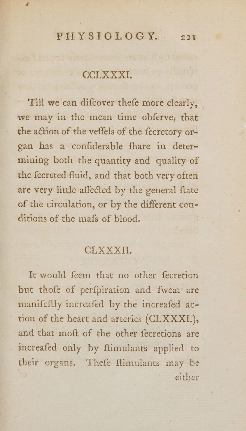 / PHYSIOLOGY... 221 CCLXXXI. Till we can difcover thefe more clearly, we may in the mean time obferve, that the action of the veflels of the fecretory or- gan has a confiderable fhare in deter- mining both the quantity and quality of the fecreted fluid, and that both very often are very little affected by the general ftate of the circulation, or by the different con- ditions of the mafs of blood. | eed + ee ai 8 Tt would feem that no other fecretion but thofe of perfpiration and fweat are manifeftly increafed by the increafed ac- tion of the heart and arteries (CLXXX1), and that moft of the other fecretions are - increafed only by ftimulants applied to their organs. Thefe ftimulants may be ~ either