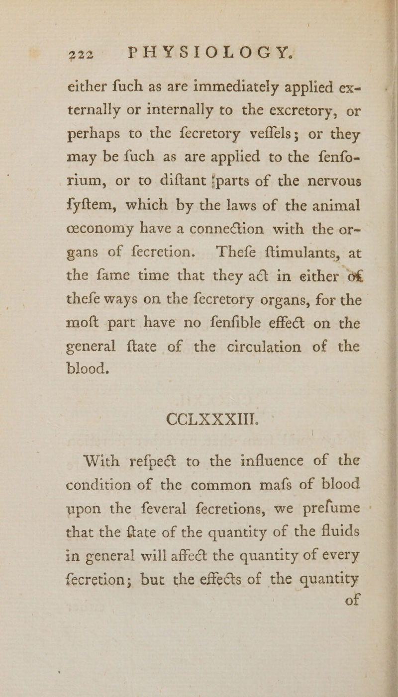 either fuch as are immediately applied ex- ternally or internally to the excretory, or perhaps to the fecretory veflels; or they may be fuch as are applied to the fenfo- rium, or to diftant !parts of the nervous fyftem, which by the laws of the animal ceconomy have a connection with the or- gans of fecretion. Thefe ftimulants, at the fame time that they act in either 6€ thefe ways on the fecretory organs, for the moft part have no fenfible effet on the general ftate of the circulation of the blood. CCLX XXII. With refpect to the influence of the condition of the common mafs of blood that the flate of the quantity of the fluids in general will affect the quantity of every fecretion; but the effects of the quantity of eS eee ipa ie. —— See