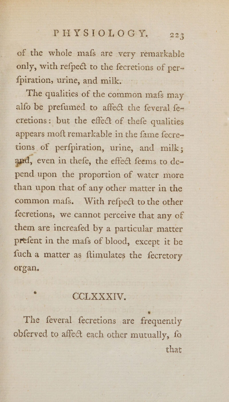 PHYSLOWOGY, — 22; of the whole mafs are very remarkable only, with refpect to the fecretions of per- {piration, urine, and milk. The qualities of the common mafs may alfo be prefumed to affe@ the feveral fe- cretions: but the effect of thefe qualities appears moft remarkable in the fame fecre- tions of perfpiration, urine, and milk; apd, even in thefe, the effect feems to de- pend upon the proportion of water more than upon that of any other matter in the common mafs. With refpect to the other fecretions, we cannot perceive that any of them are increafed by a particular matter prefent in the mafs of blood, except it be fuch a matter as ftimulates the fecretory organ. | va CCLXXXIV. The feveral fecretions are frequently obferved to affect each other mutually, fo that