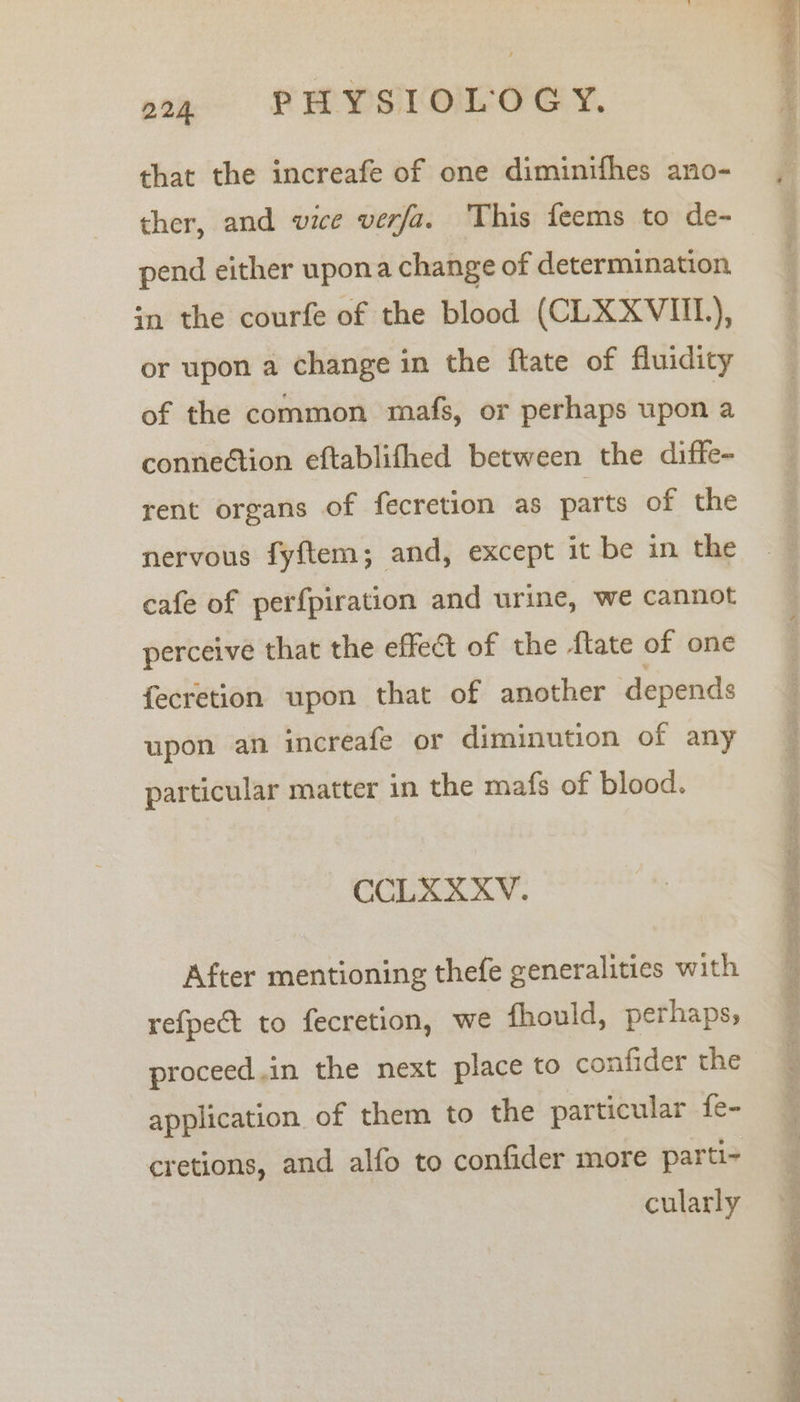 that the increafe of one diminifhes ano- ther, and vice verfa. This feems to de- pend either upona change of determination in the courfe of the blood (CLXXVIIL), or upon a change in the ftate of fluidity of the common mafs, or perhaps upon a connection eftablifhed between the diffe- rent organs of fecretion as parts of the nervous fyftem; and, except it be in the cafe of perfpiration and urine, we cannot perceive that the effect of the flate of one fecretion upon that of another depends upon an increafe or diminution of any particular matter in the mafs of blood. CCLXXXV. After mentioning thefe generalities with refpect to fecretion, we fhould, perhaps; proceed.in the next place to confider the application of them to the particular fe- cretions, and alfo to confider more parti- cularly