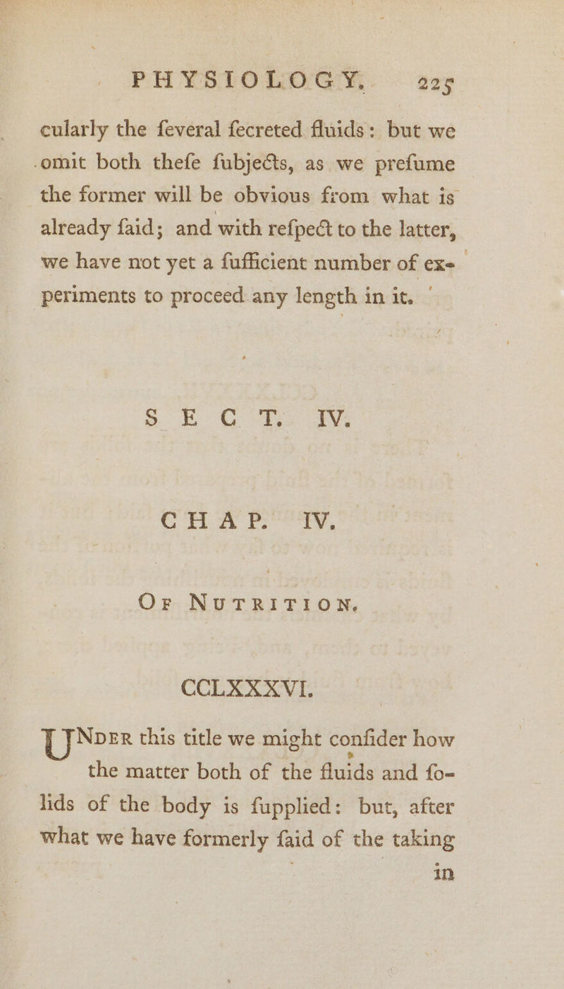 ie itn PHYSIOLOGY. 225 cularly the feveral fecreted fluids: but we already faid; and with refpeé to the latter, we have not yet a fufficient number of ex- periments to proceed any length in it. | oS &amp; Go ay rn Fee, Or NuTRITION,. CCLAXXVI. Npber this title we might confider how the matter both of the fluids and fo- what we have formerly faid of the taking mn