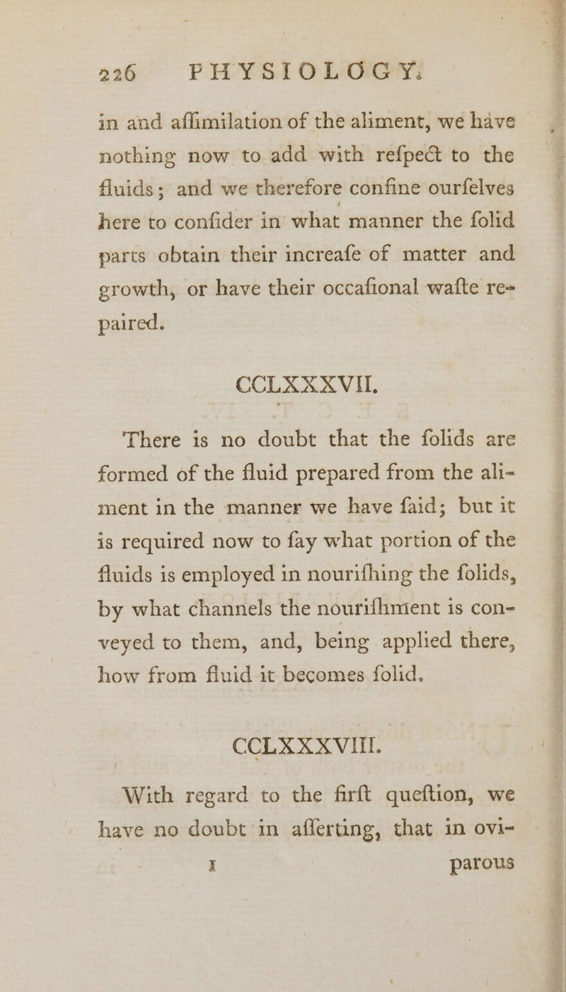 in and affimilation of the aliment, we have nothing now to add with refpect to the fluids; and we therefore confine ourfelves here to confider in what manner the folid parts obtain their increafe of matter and growth, or have their occafional wafte re+ paired. CCLXXXVIL, There is no doubt that the folids are formed of the fluid prepared from the ali- ment in the manner we have faid; but it is required now to fay what portion of the fluids is employed in nourifhing the folids, by what channels the nourifhmient is con- veyed to them, and, being applied there, how from fluid it becomes folid. CCLXXXVIIL With regard to the firft queftion, we have no doubt in afferting, that in ovi- i parous