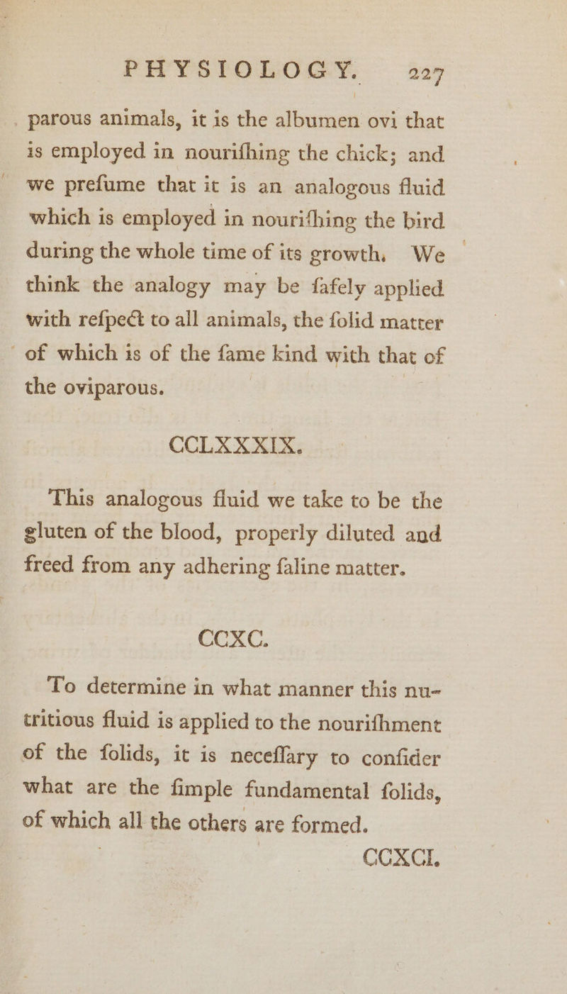 _ parous animals, it is the albumen ovi that is employed in nourifhing the chick; and we prefume that it is an analogous fluid which is employed in nourifhing the bird during the whole time of its growth. We _ think the analogy may be fafely applied with refpect to all animals, the folid matter of which is of the fame kind with eat of the oviparous. CCLXXXIX. This analogous fluid we take to be the gluten of the blood, properly diluted and freed from any adhering faline matter. CCXC. To determine in what manner this nu- tritious fluid is applied to the nourifhment of the folids, it is neceflary to confider what are the fimple fundamental folids, of pesh all the others are formed. CCXCI.