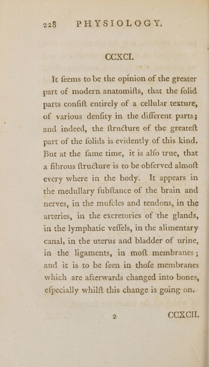 CCXCI. - It feems to be the opinion of the greater - part of modern anatomifts, that the folid parts confift entirely of a cellular texture, of various denfity in the different parts; and indeed, the ftructure of the greateft part of the folids is evidently of this kind, But at the fame time, it is alfo true, that a fibrous ftructure is to be obferved almoft every where in the body. It appears in the medullary fubftance of the brain and nerves, in the mufcles and tendons, in the arteries, in the excretories of ‘the glands, in the lymphatic veflels, in the alimentary - canal, in the uterus and bladder of urine, in the ligaments, in moft membranes ; and it is to be feen in thofe membranes — which are afterwards changed into bones, efpecially whilft this change is going on. 2 CCXCIL