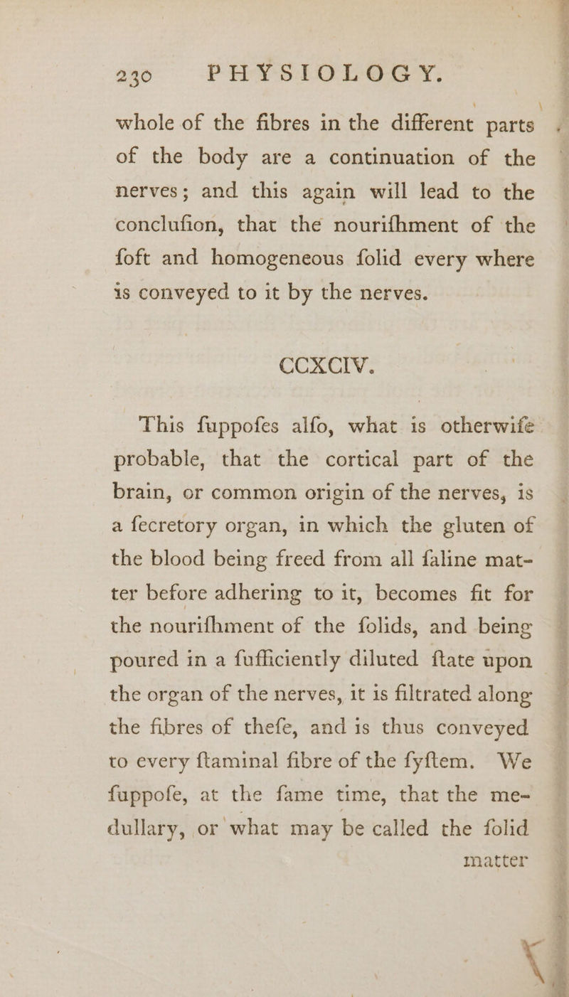 of the body are a continuation of the nerves; and this again will lead to the conclufion, that the nourifhment of the foft and homogeneous folid every where is conveyed to it by the nerves. CCXCIV. This fuppofes alfo, what is otherwife probable, that the cortical part of the brain, or common origin of the nerves, is a fecretory organ, in which the gluten of the blood being freed from all faline mat- ter before adhering to it, becomes fit for the nourifhment of the folids, and being the organ of the nerves, it is filtrated along the fibres of thefe, and is thus conveyed to every ftaminal fibre of the fyftem. We fuppofe, at the fame time, that the me- dullary, or what may be called the folid matter k