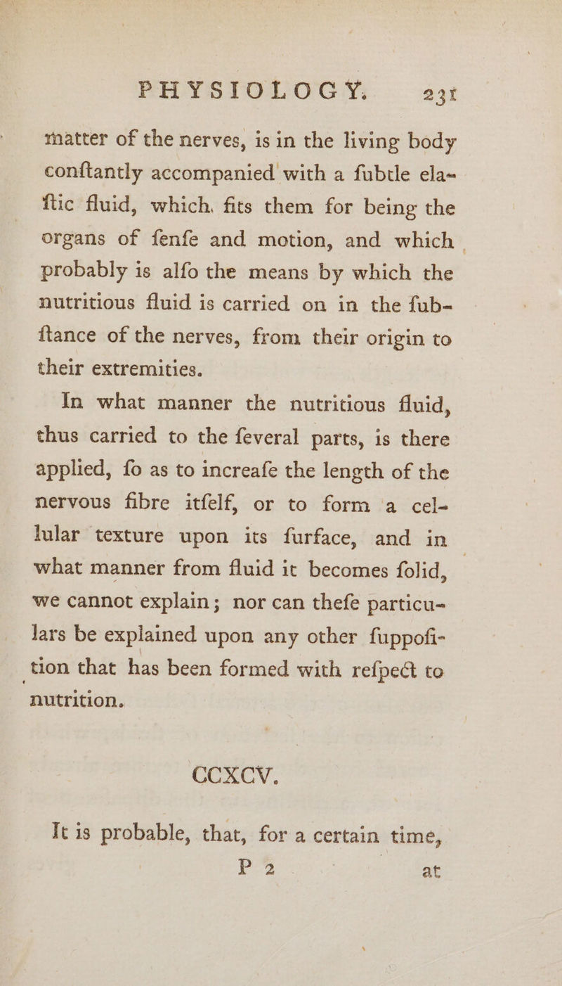 matter of the nerves, is in the living body conftantly accompanied with a fubtle ela {tic fluid, which. fits them for being the organs of fenfe and motion, and which probably is alfo the means by which the nutritious fluid is carried on in the fub- {tance of the nerves, from their origin to their extremities. In what manner the nutritious fluid, thus carried to the feveral parts, is there applied, fo as to increafe the length of the nervous fibre itfelf, or to form a cel- lular texture upon its furface, and in what manner from fluid it becomes folid, | we cannot explain; nor can thefe particu- Jars be explained upon any other fuppofi- tion that has been formed with refpect to nutrition. CCXCV. It is probable, that, for a certain time, ae ae at