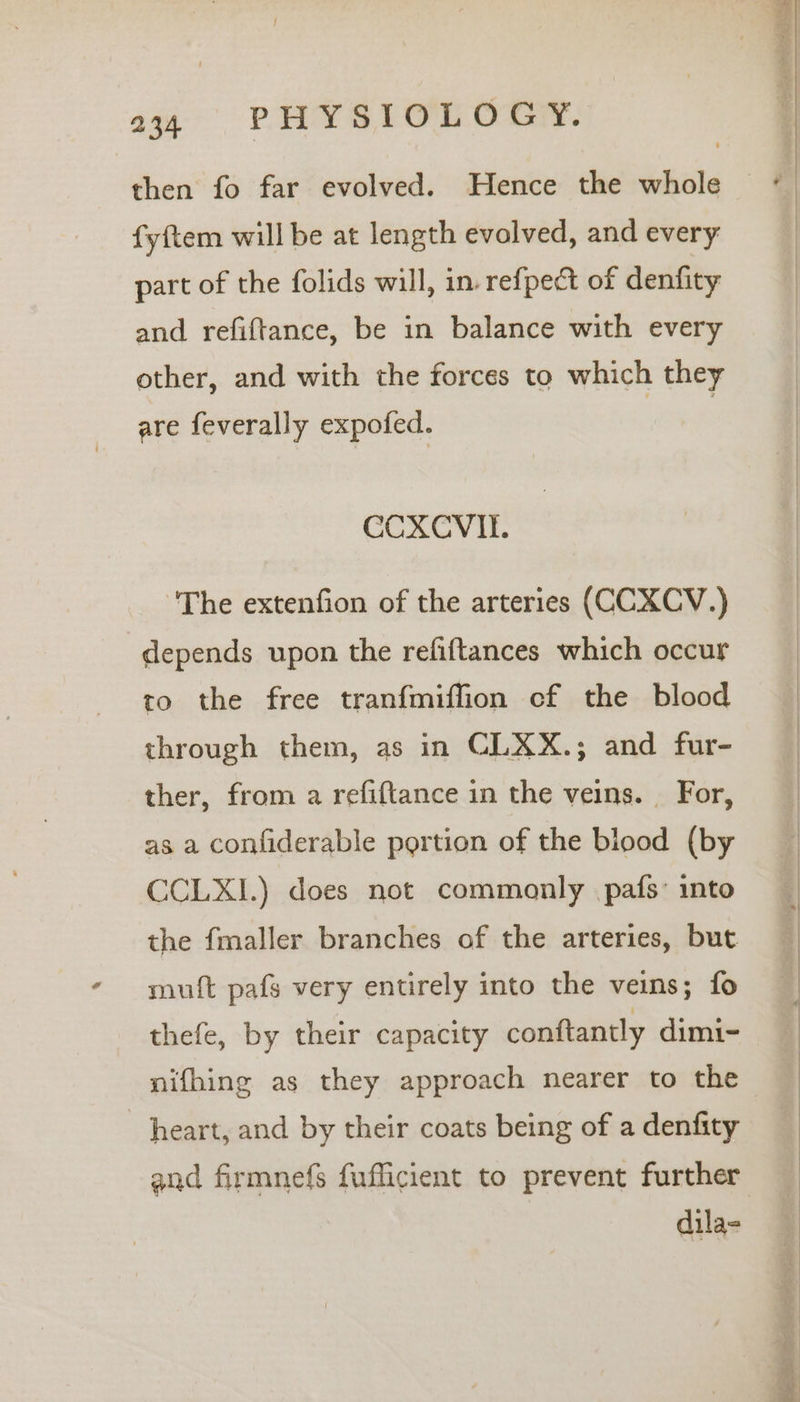 fyftem will be at length evolved, and every part of the folids will, in. refpect of denfity and refiftance, be in balance with every other, and with the forces to which they are feverally expofed. 3 ‘The extenfion of the arteries (CCXCV.) depends upon the refiftances which occur to the free tranfmiffion cf the blood through them, as in CLXX.; and fur- ther, from a refiftance in the veins. For, as a confiderable portion of the blood (by CCLXL.) does not commonly pafs: into the fmaller branches of the arteries, but muft pafs very entirely into the veins; fo thefe, by their capacity conftantly dimi- nifhing as they approach nearer to the heart, and by their coats being of a denfity and firmnefs fufficient to prevent further dila- er 1S