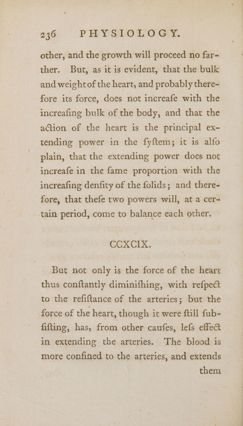 other, and the growth will proceed no far- ther. But, as it is evident, that the bulk and weight of the heart, and probably there- fore its force, does not increafe with the increafing bulk of the body, and that the action of the heart is the principal ex- tending power in the fyftem; it is alfo plain, that the extending power does not increafe in the fame proportion with the increafing denfity of the folids; and there- fore, that thefe two powers will, at a cer- tain period, come to balance each other. CCXCIX. But not only is the force of the hearé thus conftantly diminifhing, with refpect to the refiftance of the arteries ; but the force of the heart, though it were ftill fub- fitting, has, from other caufes, lefs effect in extending the arteries. The blood is more confined to the arteries, and extends them