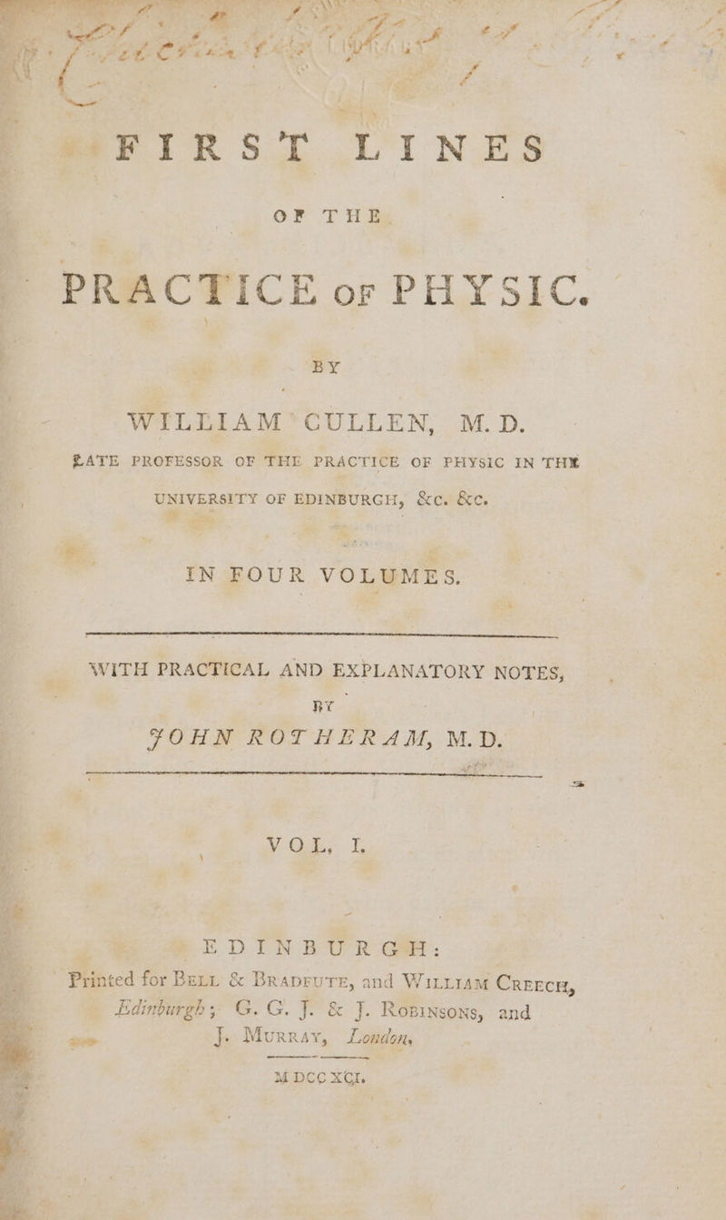 i i, Se ees i FON ve SD ey a og Ye f ; at | ¥h : . ah a: r% . . | 4 ; | nd ; . ie 4 PS aeFIRST LINES OF lee BY : WILLIAM ’‘CULLEN, M.D. RATE PROFESSOR OF THE PRACTICE OF PHYSIC IN THE UNIVERSITY OF EDINBURGH, &amp;ec. &amp;e. . sn: iN IN FOUR VOLUMES. WITH PRACTICAL AND EXPLANATORY NOTES, RY FOR ROT HERA M, M.D, oS Ve, | a : pe ; a x PEDINGBUR Ga: - * Puinted for Betu &amp; Br a, and WILLIAM Crrecr, ee Edinburgh; G.G. J. &amp; J. Rowinsons, and in pred }. Mornay, London, Be. M DCC XI. Cs 7 a ae