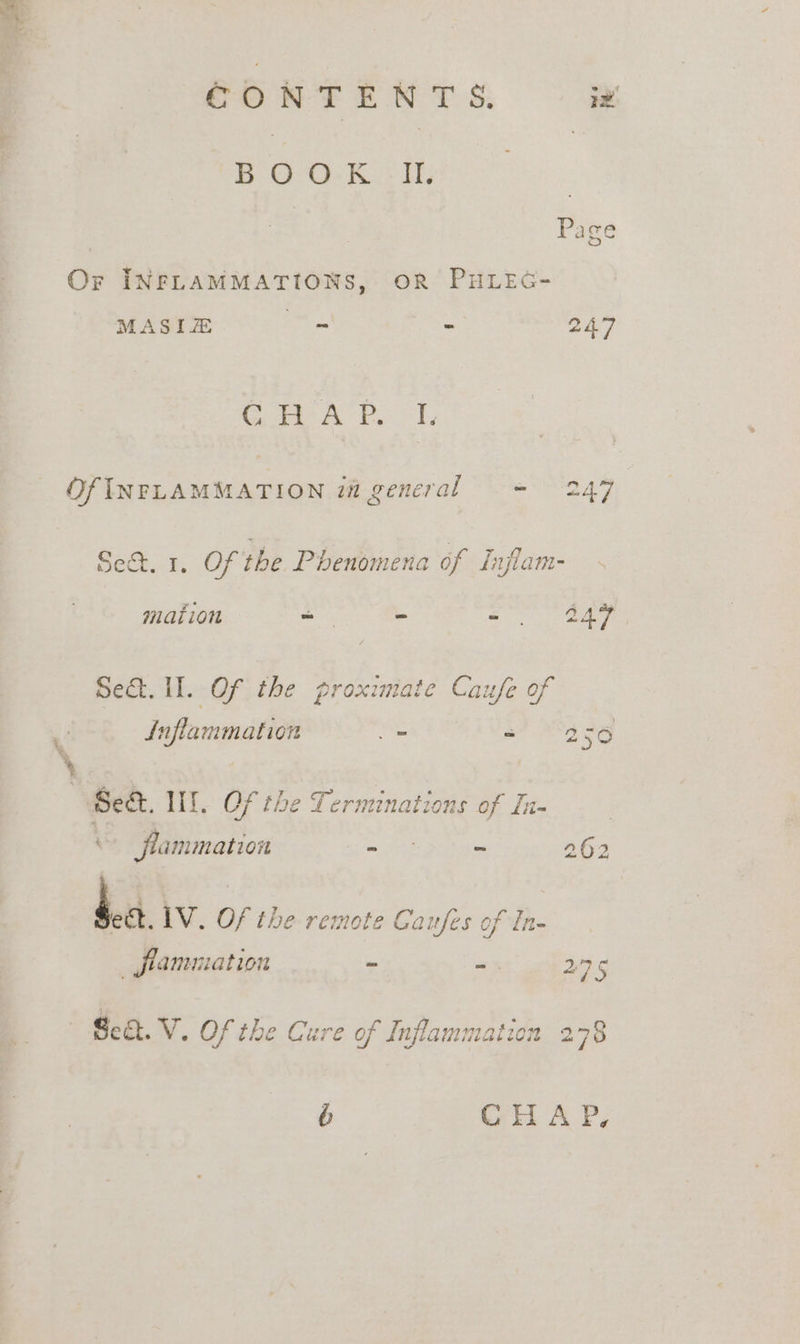 CONTENTS. iy’ BOO: Ks 1. Page Or INFLAMMATIONS, OR PHLEG- MASIE os - 247 C H A P. I, OfINFLAMMATION i general = 247 Se. 1. OF the Phenomena of ih iam mation _ ~ oan Set. Il. Of the proximate Caufe of Inflarmation “ an Pa a Set. Tht: Of the Terminations of Iu- “ flammation ae 7 262 &amp; 4 La. LV. Of the remote Coufe of In- flamniation e 275 Se. V. Of the Cure of Inflammatio: 278 6b CHAP,