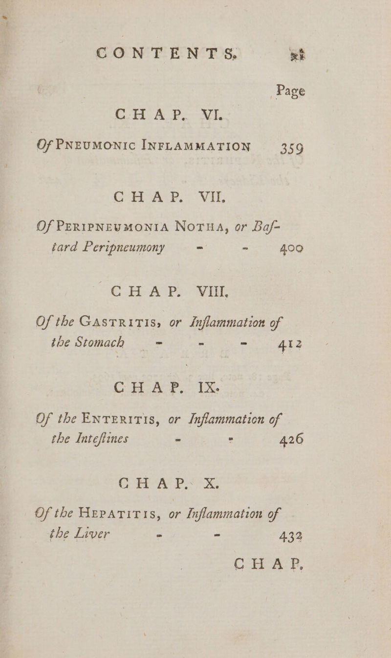 CONTENTS, wt he et tee eds Of PNEUMONIC INFLAMMATION 359 CH AP: VIL Of PERIPNEUMONIA NoTua, or Baf- tard Peripneumony =— _ 409 Ce APL OE: Of the GASTRITIS, or Inflammation of the Stomach = » - 4l2 CHAP. IX. Of the ENTERITIS, or Inflammation of the Intefiines oes oe 426 CHa Px Of the Heratitis, or Luflammation of the Liver - Z 432 C ipa P,